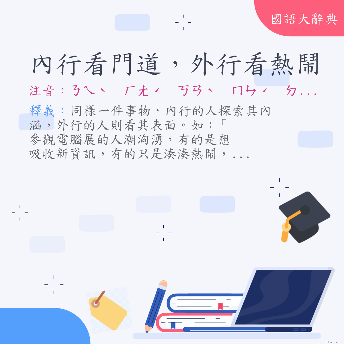 詞語:內行看門道，外行看熱鬧 (注音:ㄋㄟˋ　ㄏㄤˊ　ㄎㄢˋ　ㄇㄣˊ　ㄉㄠˋ　ㄨㄞˋ　ㄏㄤˊ　ㄎㄢˋ　ㄖㄜˋ　ㄋㄠˋ)