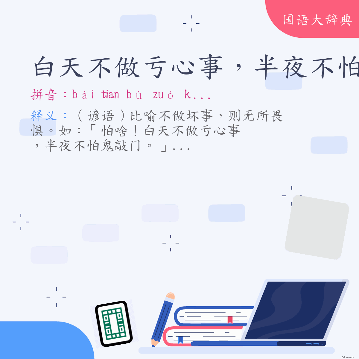 词语:白天不做亏心事，半夜不怕鬼敲门 (注音:ㄅㄞˊ　˙ㄊㄧㄢ  ㄅㄨˋ  ㄗㄨㄛˋ  ㄎㄨㄟ  ㄒㄧㄣ  ㄕˋ  ㄅㄢˋ  ㄧㄝˋ　ㄅㄨˋ  ㄆㄚˋ  ㄍㄨㄟˇ  ㄑㄧㄠ  ㄇㄣˊ)